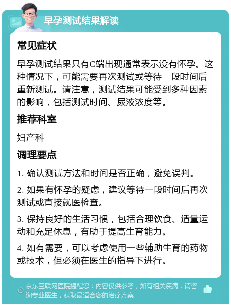 早孕测试结果解读 常见症状 早孕测试结果只有C端出现通常表示没有怀孕。这种情况下，可能需要再次测试或等待一段时间后重新测试。请注意，测试结果可能受到多种因素的影响，包括测试时间、尿液浓度等。 推荐科室 妇产科 调理要点 1. 确认测试方法和时间是否正确，避免误判。 2. 如果有怀孕的疑虑，建议等待一段时间后再次测试或直接就医检查。 3. 保持良好的生活习惯，包括合理饮食、适量运动和充足休息，有助于提高生育能力。 4. 如有需要，可以考虑使用一些辅助生育的药物或技术，但必须在医生的指导下进行。