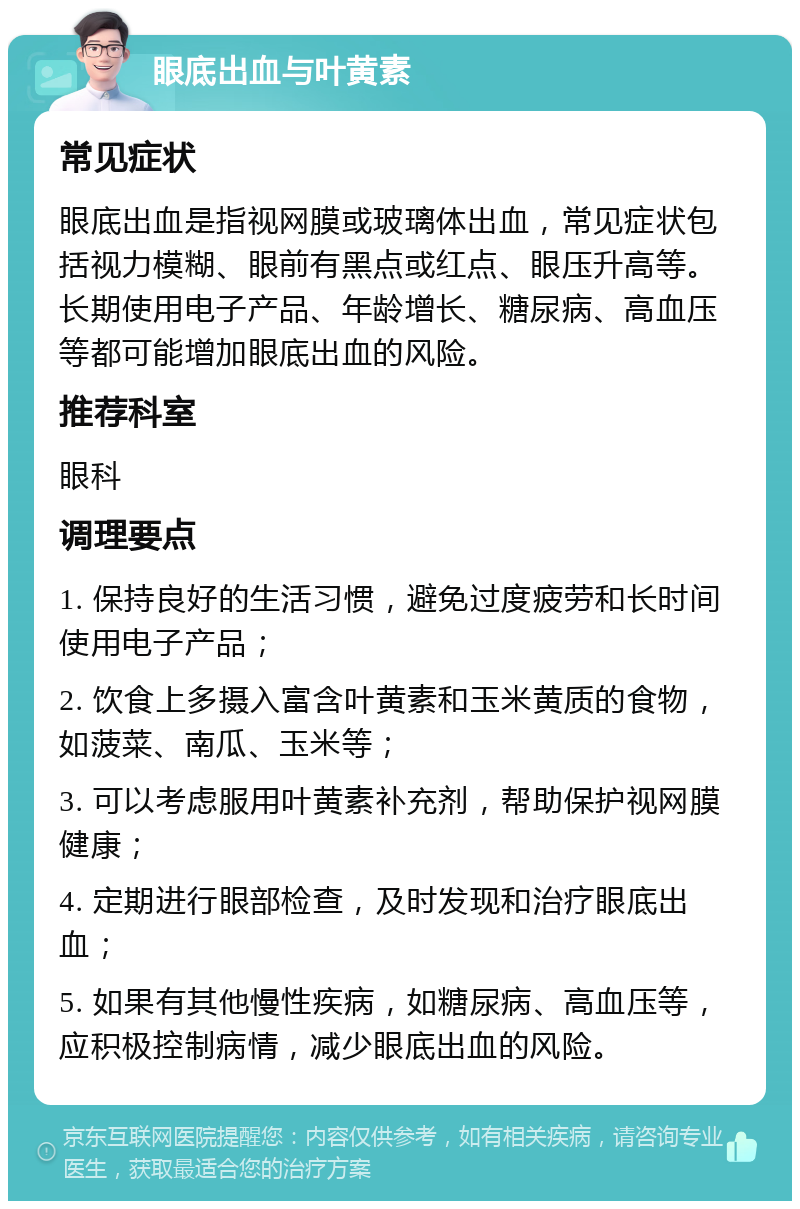 眼底出血与叶黄素 常见症状 眼底出血是指视网膜或玻璃体出血，常见症状包括视力模糊、眼前有黑点或红点、眼压升高等。长期使用电子产品、年龄增长、糖尿病、高血压等都可能增加眼底出血的风险。 推荐科室 眼科 调理要点 1. 保持良好的生活习惯，避免过度疲劳和长时间使用电子产品； 2. 饮食上多摄入富含叶黄素和玉米黄质的食物，如菠菜、南瓜、玉米等； 3. 可以考虑服用叶黄素补充剂，帮助保护视网膜健康； 4. 定期进行眼部检查，及时发现和治疗眼底出血； 5. 如果有其他慢性疾病，如糖尿病、高血压等，应积极控制病情，减少眼底出血的风险。