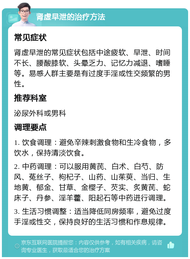 肾虚早泄的治疗方法 常见症状 肾虚早泄的常见症状包括中途疲软、早泄、时间不长、腰酸膝软、头晕乏力、记忆力减退、嗜睡等。易感人群主要是有过度手淫或性交频繁的男性。 推荐科室 泌尿外科或男科 调理要点 1. 饮食调理：避免辛辣刺激食物和生冷食物，多饮水，保持清淡饮食。 2. 中药调理：可以服用黄芪、白术、白芍、防风、菟丝子、枸杞子、山药、山茱萸、当归、生地黄、郁金、甘草、金樱子、芡实、炙黄芪、蛇床子、丹参、淫羊藿、阳起石等中药进行调理。 3. 生活习惯调整：适当降低同房频率，避免过度手淫或性交，保持良好的生活习惯和作息规律。