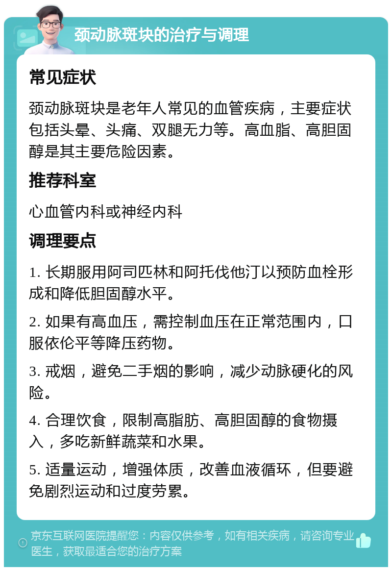 颈动脉斑块的治疗与调理 常见症状 颈动脉斑块是老年人常见的血管疾病，主要症状包括头晕、头痛、双腿无力等。高血脂、高胆固醇是其主要危险因素。 推荐科室 心血管内科或神经内科 调理要点 1. 长期服用阿司匹林和阿托伐他汀以预防血栓形成和降低胆固醇水平。 2. 如果有高血压，需控制血压在正常范围内，口服依伦平等降压药物。 3. 戒烟，避免二手烟的影响，减少动脉硬化的风险。 4. 合理饮食，限制高脂肪、高胆固醇的食物摄入，多吃新鲜蔬菜和水果。 5. 适量运动，增强体质，改善血液循环，但要避免剧烈运动和过度劳累。