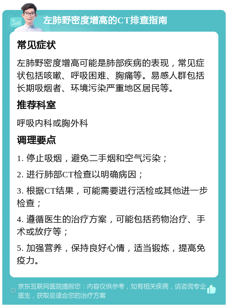 左肺野密度增高的CT排查指南 常见症状 左肺野密度增高可能是肺部疾病的表现，常见症状包括咳嗽、呼吸困难、胸痛等。易感人群包括长期吸烟者、环境污染严重地区居民等。 推荐科室 呼吸内科或胸外科 调理要点 1. 停止吸烟，避免二手烟和空气污染； 2. 进行肺部CT检查以明确病因； 3. 根据CT结果，可能需要进行活检或其他进一步检查； 4. 遵循医生的治疗方案，可能包括药物治疗、手术或放疗等； 5. 加强营养，保持良好心情，适当锻炼，提高免疫力。