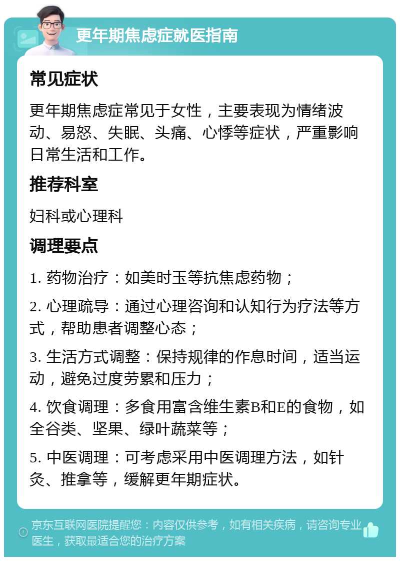 更年期焦虑症就医指南 常见症状 更年期焦虑症常见于女性，主要表现为情绪波动、易怒、失眠、头痛、心悸等症状，严重影响日常生活和工作。 推荐科室 妇科或心理科 调理要点 1. 药物治疗：如美时玉等抗焦虑药物； 2. 心理疏导：通过心理咨询和认知行为疗法等方式，帮助患者调整心态； 3. 生活方式调整：保持规律的作息时间，适当运动，避免过度劳累和压力； 4. 饮食调理：多食用富含维生素B和E的食物，如全谷类、坚果、绿叶蔬菜等； 5. 中医调理：可考虑采用中医调理方法，如针灸、推拿等，缓解更年期症状。