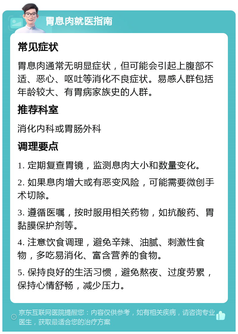 胃息肉就医指南 常见症状 胃息肉通常无明显症状，但可能会引起上腹部不适、恶心、呕吐等消化不良症状。易感人群包括年龄较大、有胃病家族史的人群。 推荐科室 消化内科或胃肠外科 调理要点 1. 定期复查胃镜，监测息肉大小和数量变化。 2. 如果息肉增大或有恶变风险，可能需要微创手术切除。 3. 遵循医嘱，按时服用相关药物，如抗酸药、胃黏膜保护剂等。 4. 注意饮食调理，避免辛辣、油腻、刺激性食物，多吃易消化、富含营养的食物。 5. 保持良好的生活习惯，避免熬夜、过度劳累，保持心情舒畅，减少压力。