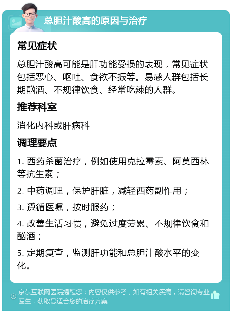 总胆汁酸高的原因与治疗 常见症状 总胆汁酸高可能是肝功能受损的表现，常见症状包括恶心、呕吐、食欲不振等。易感人群包括长期酗酒、不规律饮食、经常吃辣的人群。 推荐科室 消化内科或肝病科 调理要点 1. 西药杀菌治疗，例如使用克拉霉素、阿莫西林等抗生素； 2. 中药调理，保护肝脏，减轻西药副作用； 3. 遵循医嘱，按时服药； 4. 改善生活习惯，避免过度劳累、不规律饮食和酗酒； 5. 定期复查，监测肝功能和总胆汁酸水平的变化。