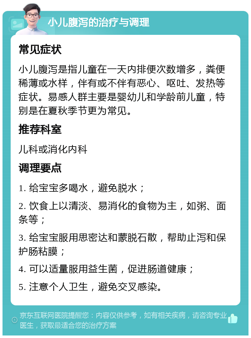 小儿腹泻的治疗与调理 常见症状 小儿腹泻是指儿童在一天内排便次数增多，粪便稀薄或水样，伴有或不伴有恶心、呕吐、发热等症状。易感人群主要是婴幼儿和学龄前儿童，特别是在夏秋季节更为常见。 推荐科室 儿科或消化内科 调理要点 1. 给宝宝多喝水，避免脱水； 2. 饮食上以清淡、易消化的食物为主，如粥、面条等； 3. 给宝宝服用思密达和蒙脱石散，帮助止泻和保护肠粘膜； 4. 可以适量服用益生菌，促进肠道健康； 5. 注意个人卫生，避免交叉感染。