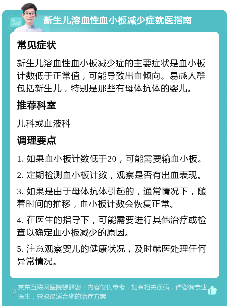 新生儿溶血性血小板减少症就医指南 常见症状 新生儿溶血性血小板减少症的主要症状是血小板计数低于正常值，可能导致出血倾向。易感人群包括新生儿，特别是那些有母体抗体的婴儿。 推荐科室 儿科或血液科 调理要点 1. 如果血小板计数低于20，可能需要输血小板。 2. 定期检测血小板计数，观察是否有出血表现。 3. 如果是由于母体抗体引起的，通常情况下，随着时间的推移，血小板计数会恢复正常。 4. 在医生的指导下，可能需要进行其他治疗或检查以确定血小板减少的原因。 5. 注意观察婴儿的健康状况，及时就医处理任何异常情况。