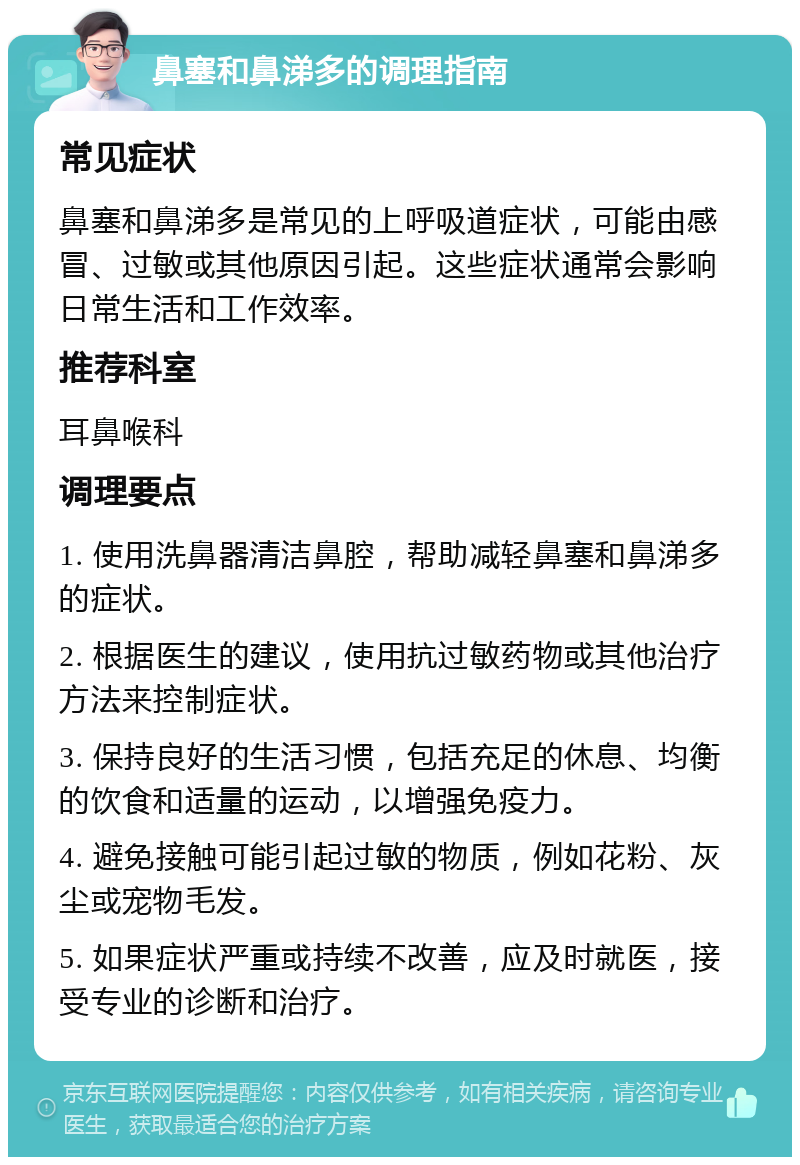 鼻塞和鼻涕多的调理指南 常见症状 鼻塞和鼻涕多是常见的上呼吸道症状，可能由感冒、过敏或其他原因引起。这些症状通常会影响日常生活和工作效率。 推荐科室 耳鼻喉科 调理要点 1. 使用洗鼻器清洁鼻腔，帮助减轻鼻塞和鼻涕多的症状。 2. 根据医生的建议，使用抗过敏药物或其他治疗方法来控制症状。 3. 保持良好的生活习惯，包括充足的休息、均衡的饮食和适量的运动，以增强免疫力。 4. 避免接触可能引起过敏的物质，例如花粉、灰尘或宠物毛发。 5. 如果症状严重或持续不改善，应及时就医，接受专业的诊断和治疗。