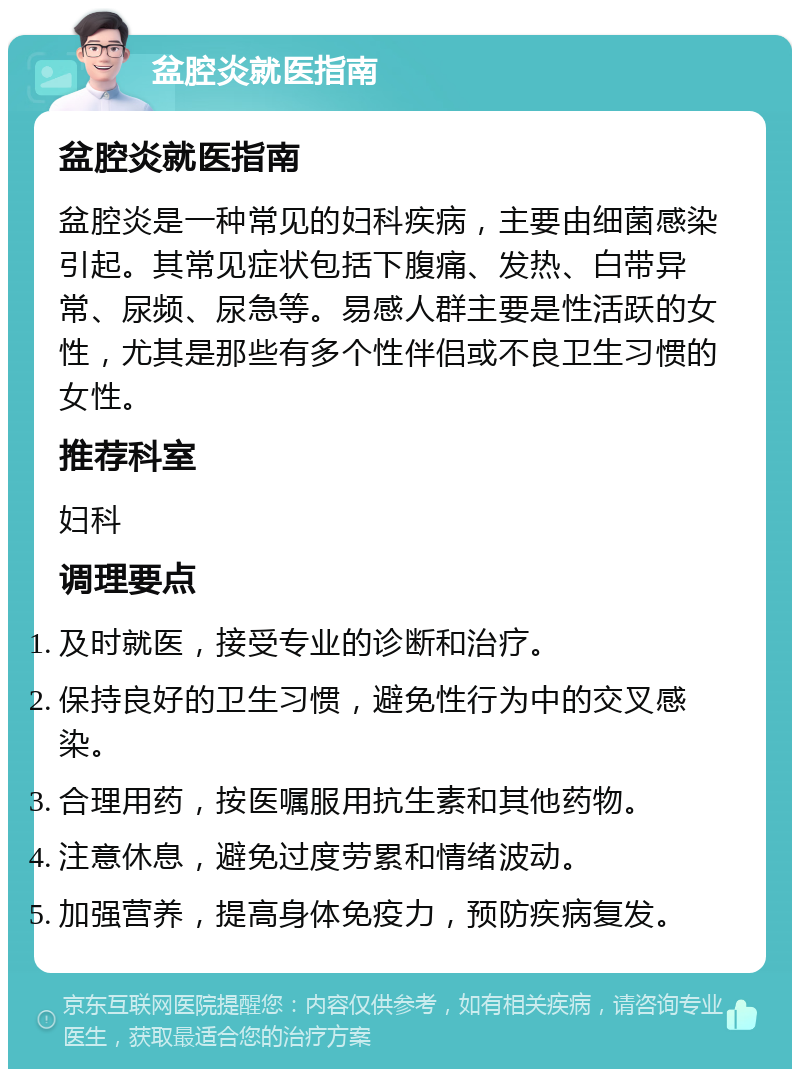 盆腔炎就医指南 盆腔炎就医指南 盆腔炎是一种常见的妇科疾病，主要由细菌感染引起。其常见症状包括下腹痛、发热、白带异常、尿频、尿急等。易感人群主要是性活跃的女性，尤其是那些有多个性伴侣或不良卫生习惯的女性。 推荐科室 妇科 调理要点 及时就医，接受专业的诊断和治疗。 保持良好的卫生习惯，避免性行为中的交叉感染。 合理用药，按医嘱服用抗生素和其他药物。 注意休息，避免过度劳累和情绪波动。 加强营养，提高身体免疫力，预防疾病复发。