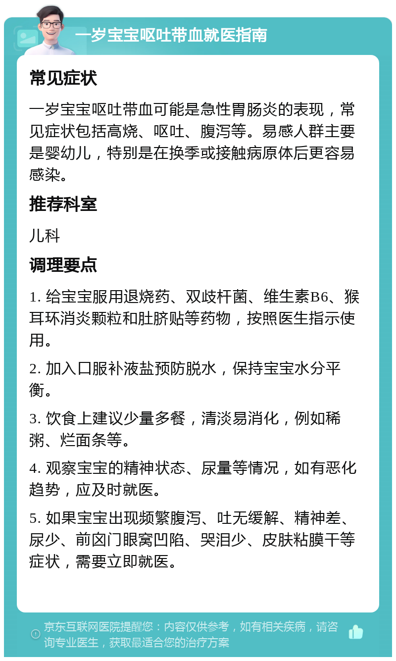 一岁宝宝呕吐带血就医指南 常见症状 一岁宝宝呕吐带血可能是急性胃肠炎的表现，常见症状包括高烧、呕吐、腹泻等。易感人群主要是婴幼儿，特别是在换季或接触病原体后更容易感染。 推荐科室 儿科 调理要点 1. 给宝宝服用退烧药、双歧杆菌、维生素B6、猴耳环消炎颗粒和肚脐贴等药物，按照医生指示使用。 2. 加入口服补液盐预防脱水，保持宝宝水分平衡。 3. 饮食上建议少量多餐，清淡易消化，例如稀粥、烂面条等。 4. 观察宝宝的精神状态、尿量等情况，如有恶化趋势，应及时就医。 5. 如果宝宝出现频繁腹泻、吐无缓解、精神差、尿少、前囟门眼窝凹陷、哭泪少、皮肤粘膜干等症状，需要立即就医。