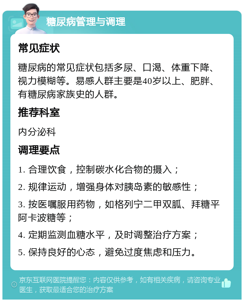 糖尿病管理与调理 常见症状 糖尿病的常见症状包括多尿、口渴、体重下降、视力模糊等。易感人群主要是40岁以上、肥胖、有糖尿病家族史的人群。 推荐科室 内分泌科 调理要点 1. 合理饮食，控制碳水化合物的摄入； 2. 规律运动，增强身体对胰岛素的敏感性； 3. 按医嘱服用药物，如格列宁二甲双胍、拜糖平阿卡波糖等； 4. 定期监测血糖水平，及时调整治疗方案； 5. 保持良好的心态，避免过度焦虑和压力。