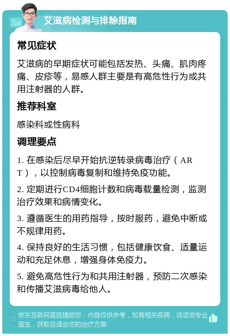 艾滋病检测与排除指南 常见症状 艾滋病的早期症状可能包括发热、头痛、肌肉疼痛、皮疹等，易感人群主要是有高危性行为或共用注射器的人群。 推荐科室 感染科或性病科 调理要点 1. 在感染后尽早开始抗逆转录病毒治疗（ART），以控制病毒复制和维持免疫功能。 2. 定期进行CD4细胞计数和病毒载量检测，监测治疗效果和病情变化。 3. 遵循医生的用药指导，按时服药，避免中断或不规律用药。 4. 保持良好的生活习惯，包括健康饮食、适量运动和充足休息，增强身体免疫力。 5. 避免高危性行为和共用注射器，预防二次感染和传播艾滋病毒给他人。