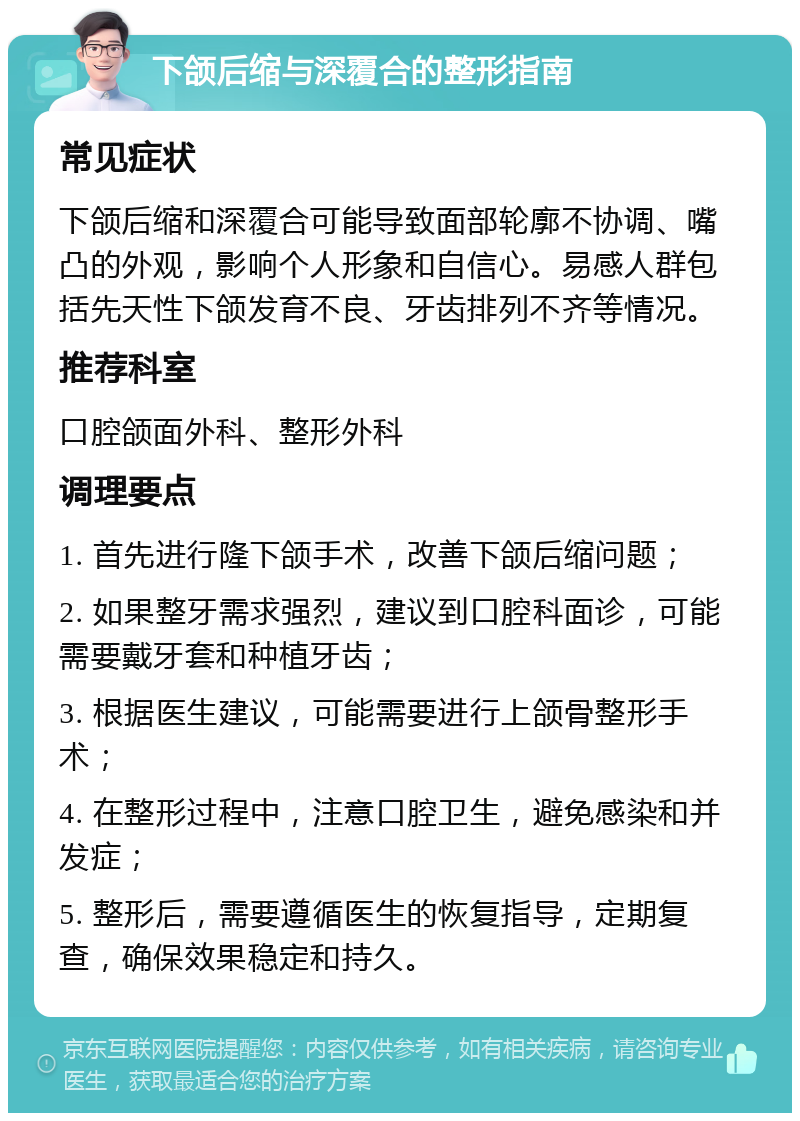 下颌后缩与深覆合的整形指南 常见症状 下颌后缩和深覆合可能导致面部轮廓不协调、嘴凸的外观，影响个人形象和自信心。易感人群包括先天性下颌发育不良、牙齿排列不齐等情况。 推荐科室 口腔颌面外科、整形外科 调理要点 1. 首先进行隆下颌手术，改善下颌后缩问题； 2. 如果整牙需求强烈，建议到口腔科面诊，可能需要戴牙套和种植牙齿； 3. 根据医生建议，可能需要进行上颌骨整形手术； 4. 在整形过程中，注意口腔卫生，避免感染和并发症； 5. 整形后，需要遵循医生的恢复指导，定期复查，确保效果稳定和持久。