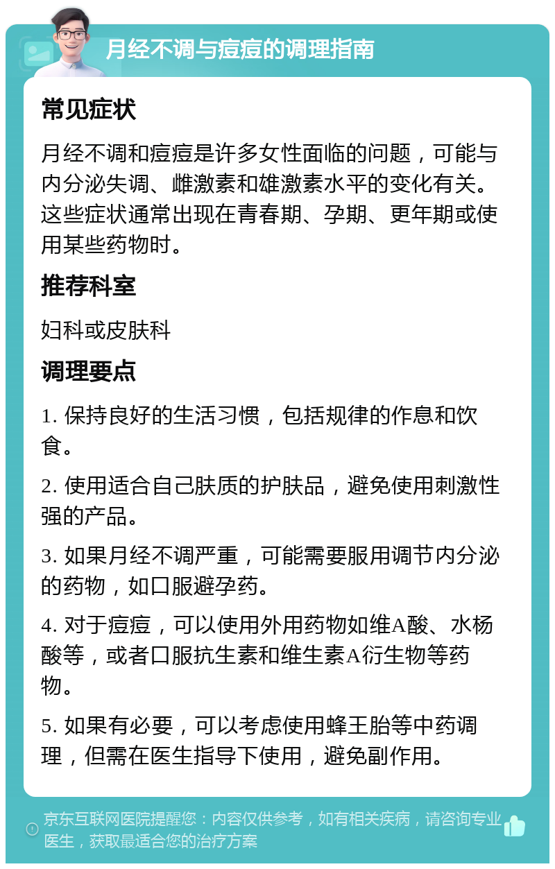 月经不调与痘痘的调理指南 常见症状 月经不调和痘痘是许多女性面临的问题，可能与内分泌失调、雌激素和雄激素水平的变化有关。这些症状通常出现在青春期、孕期、更年期或使用某些药物时。 推荐科室 妇科或皮肤科 调理要点 1. 保持良好的生活习惯，包括规律的作息和饮食。 2. 使用适合自己肤质的护肤品，避免使用刺激性强的产品。 3. 如果月经不调严重，可能需要服用调节内分泌的药物，如口服避孕药。 4. 对于痘痘，可以使用外用药物如维A酸、水杨酸等，或者口服抗生素和维生素A衍生物等药物。 5. 如果有必要，可以考虑使用蜂王胎等中药调理，但需在医生指导下使用，避免副作用。