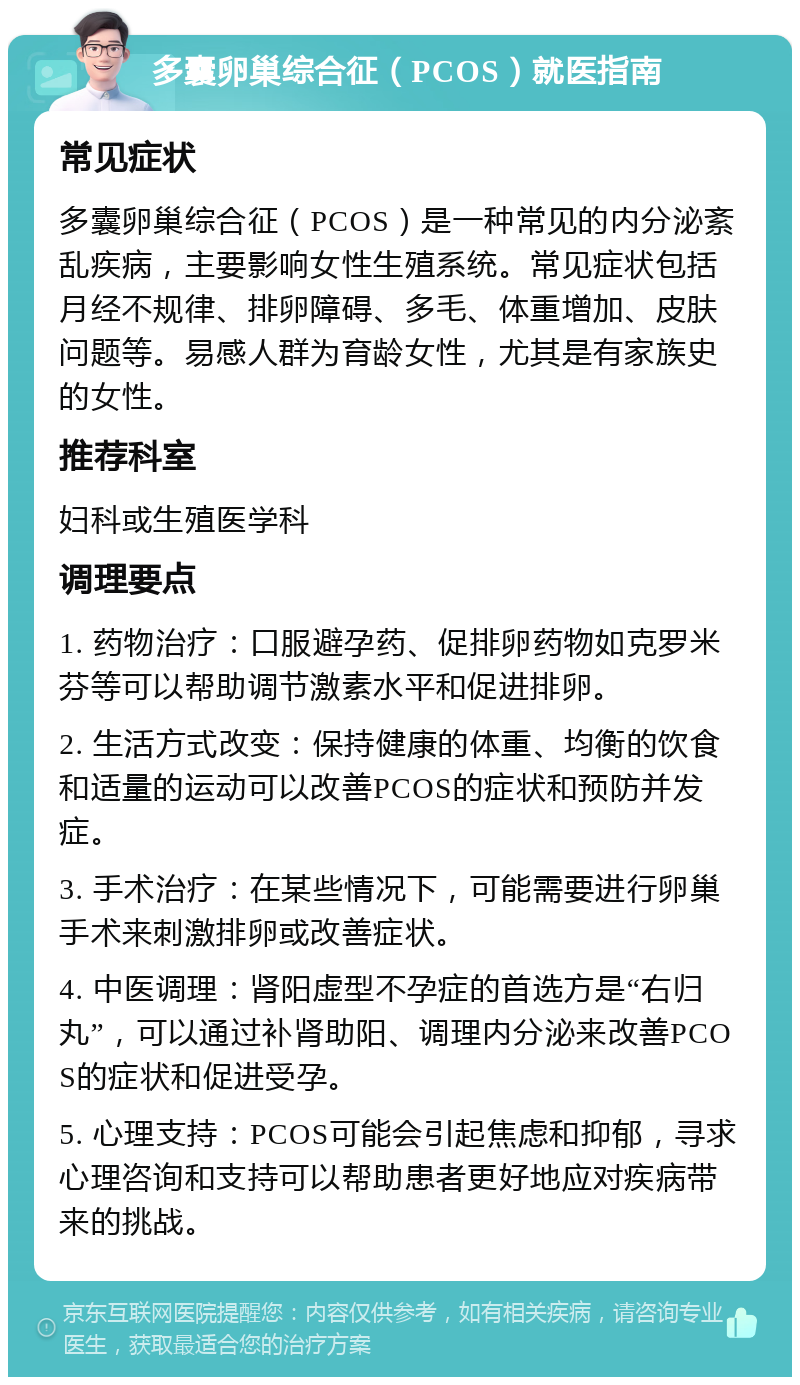 多囊卵巢综合征（PCOS）就医指南 常见症状 多囊卵巢综合征（PCOS）是一种常见的内分泌紊乱疾病，主要影响女性生殖系统。常见症状包括月经不规律、排卵障碍、多毛、体重增加、皮肤问题等。易感人群为育龄女性，尤其是有家族史的女性。 推荐科室 妇科或生殖医学科 调理要点 1. 药物治疗：口服避孕药、促排卵药物如克罗米芬等可以帮助调节激素水平和促进排卵。 2. 生活方式改变：保持健康的体重、均衡的饮食和适量的运动可以改善PCOS的症状和预防并发症。 3. 手术治疗：在某些情况下，可能需要进行卵巢手术来刺激排卵或改善症状。 4. 中医调理：肾阳虚型不孕症的首选方是“右归丸”，可以通过补肾助阳、调理内分泌来改善PCOS的症状和促进受孕。 5. 心理支持：PCOS可能会引起焦虑和抑郁，寻求心理咨询和支持可以帮助患者更好地应对疾病带来的挑战。