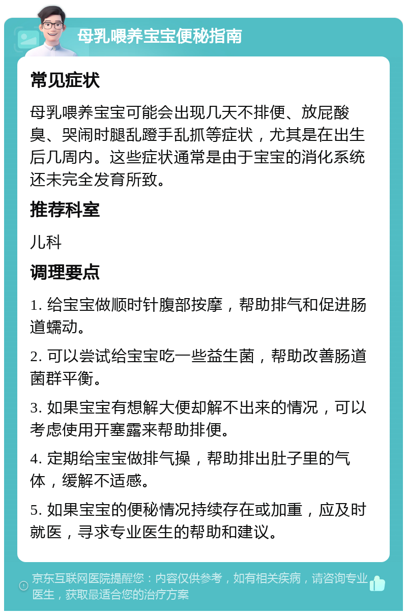 母乳喂养宝宝便秘指南 常见症状 母乳喂养宝宝可能会出现几天不排便、放屁酸臭、哭闹时腿乱蹬手乱抓等症状，尤其是在出生后几周内。这些症状通常是由于宝宝的消化系统还未完全发育所致。 推荐科室 儿科 调理要点 1. 给宝宝做顺时针腹部按摩，帮助排气和促进肠道蠕动。 2. 可以尝试给宝宝吃一些益生菌，帮助改善肠道菌群平衡。 3. 如果宝宝有想解大便却解不出来的情况，可以考虑使用开塞露来帮助排便。 4. 定期给宝宝做排气操，帮助排出肚子里的气体，缓解不适感。 5. 如果宝宝的便秘情况持续存在或加重，应及时就医，寻求专业医生的帮助和建议。