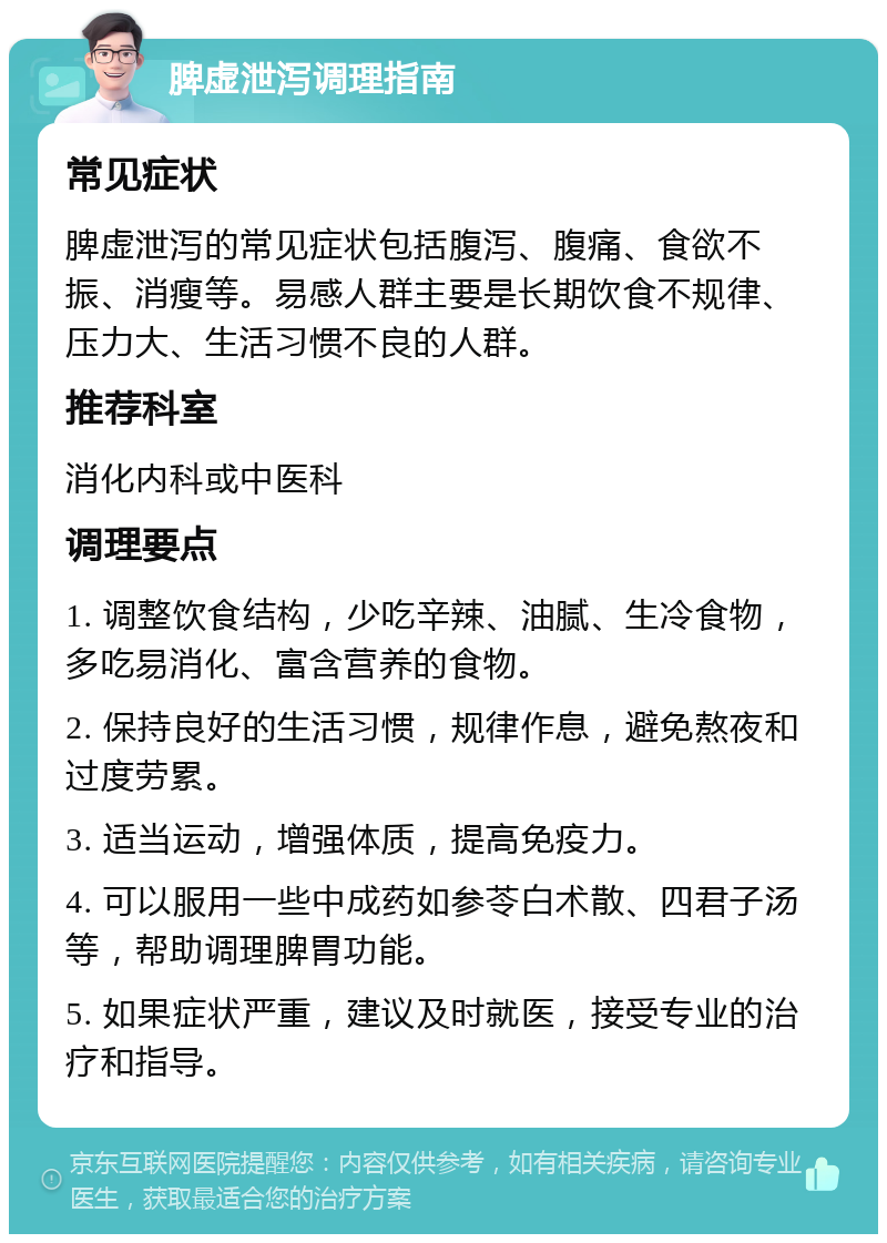 脾虚泄泻调理指南 常见症状 脾虚泄泻的常见症状包括腹泻、腹痛、食欲不振、消瘦等。易感人群主要是长期饮食不规律、压力大、生活习惯不良的人群。 推荐科室 消化内科或中医科 调理要点 1. 调整饮食结构，少吃辛辣、油腻、生冷食物，多吃易消化、富含营养的食物。 2. 保持良好的生活习惯，规律作息，避免熬夜和过度劳累。 3. 适当运动，增强体质，提高免疫力。 4. 可以服用一些中成药如参苓白术散、四君子汤等，帮助调理脾胃功能。 5. 如果症状严重，建议及时就医，接受专业的治疗和指导。