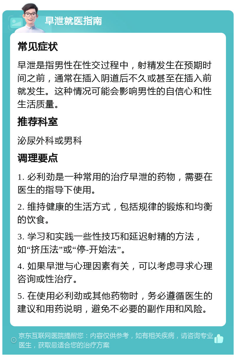 早泄就医指南 常见症状 早泄是指男性在性交过程中，射精发生在预期时间之前，通常在插入阴道后不久或甚至在插入前就发生。这种情况可能会影响男性的自信心和性生活质量。 推荐科室 泌尿外科或男科 调理要点 1. 必利劲是一种常用的治疗早泄的药物，需要在医生的指导下使用。 2. 维持健康的生活方式，包括规律的锻炼和均衡的饮食。 3. 学习和实践一些性技巧和延迟射精的方法，如“挤压法”或“停-开始法”。 4. 如果早泄与心理因素有关，可以考虑寻求心理咨询或性治疗。 5. 在使用必利劲或其他药物时，务必遵循医生的建议和用药说明，避免不必要的副作用和风险。