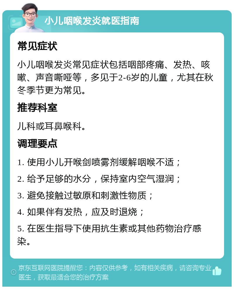 小儿咽喉发炎就医指南 常见症状 小儿咽喉发炎常见症状包括咽部疼痛、发热、咳嗽、声音嘶哑等，多见于2-6岁的儿童，尤其在秋冬季节更为常见。 推荐科室 儿科或耳鼻喉科。 调理要点 1. 使用小儿开喉剑喷雾剂缓解咽喉不适； 2. 给予足够的水分，保持室内空气湿润； 3. 避免接触过敏原和刺激性物质； 4. 如果伴有发热，应及时退烧； 5. 在医生指导下使用抗生素或其他药物治疗感染。