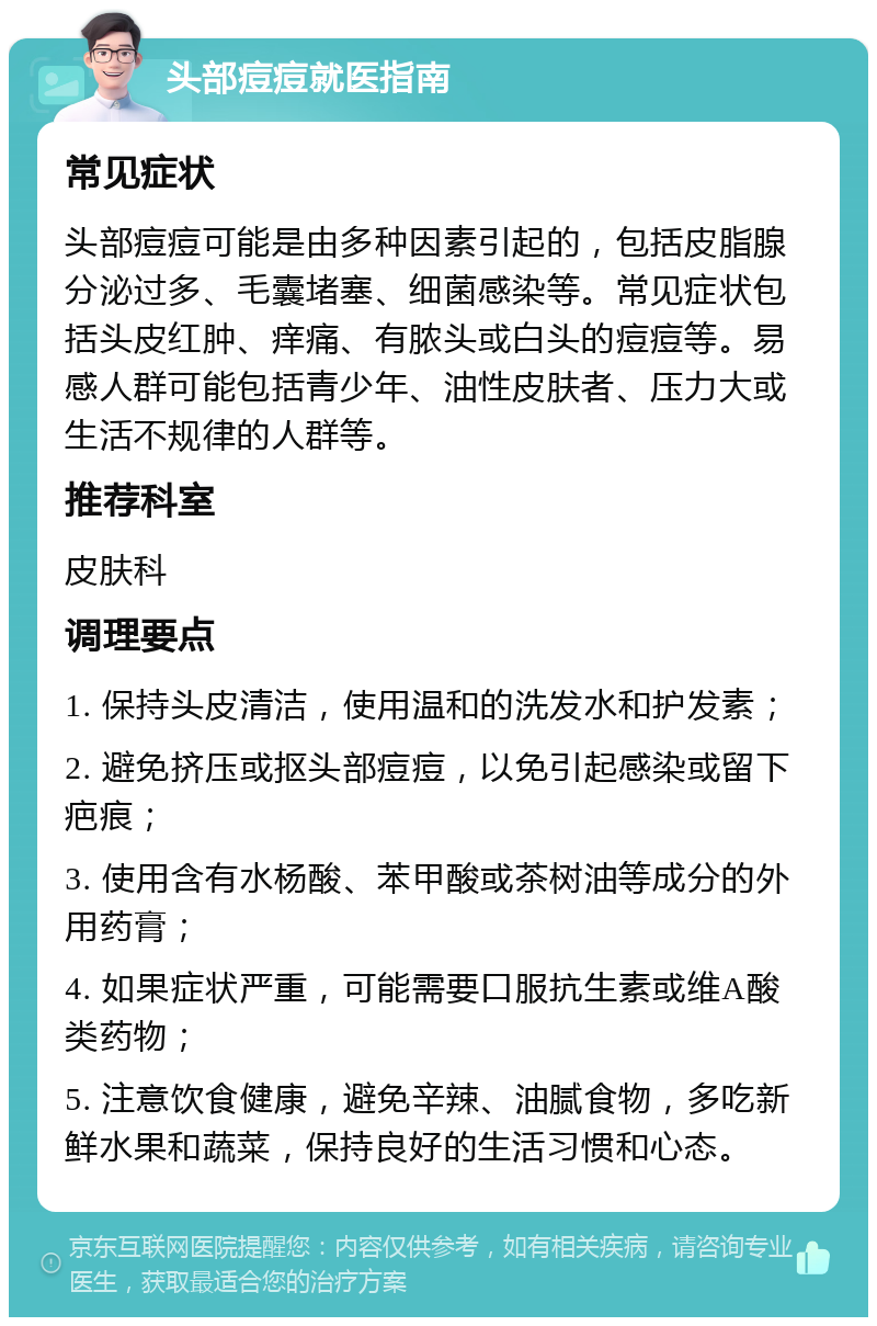 头部痘痘就医指南 常见症状 头部痘痘可能是由多种因素引起的，包括皮脂腺分泌过多、毛囊堵塞、细菌感染等。常见症状包括头皮红肿、痒痛、有脓头或白头的痘痘等。易感人群可能包括青少年、油性皮肤者、压力大或生活不规律的人群等。 推荐科室 皮肤科 调理要点 1. 保持头皮清洁，使用温和的洗发水和护发素； 2. 避免挤压或抠头部痘痘，以免引起感染或留下疤痕； 3. 使用含有水杨酸、苯甲酸或茶树油等成分的外用药膏； 4. 如果症状严重，可能需要口服抗生素或维A酸类药物； 5. 注意饮食健康，避免辛辣、油腻食物，多吃新鲜水果和蔬菜，保持良好的生活习惯和心态。