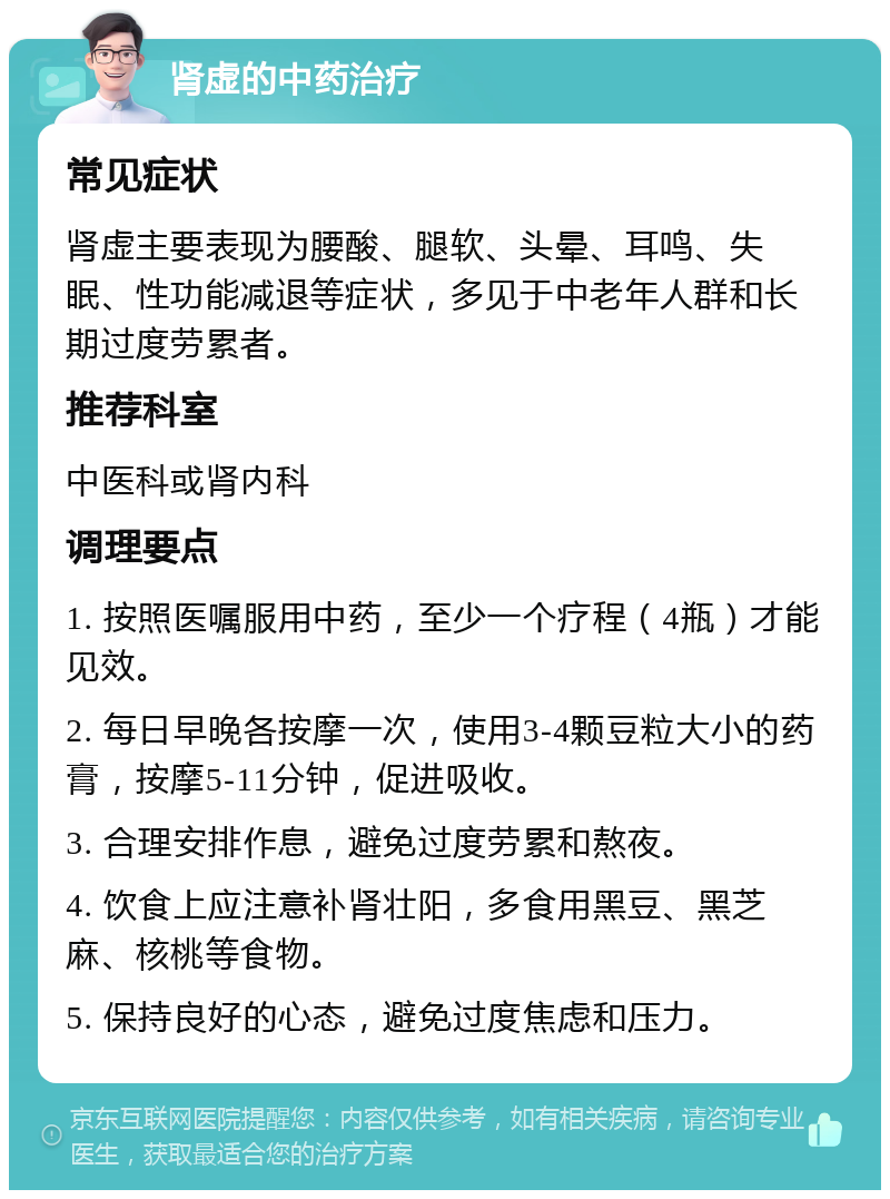 肾虚的中药治疗 常见症状 肾虚主要表现为腰酸、腿软、头晕、耳鸣、失眠、性功能减退等症状，多见于中老年人群和长期过度劳累者。 推荐科室 中医科或肾内科 调理要点 1. 按照医嘱服用中药，至少一个疗程（4瓶）才能见效。 2. 每日早晚各按摩一次，使用3-4颗豆粒大小的药膏，按摩5-11分钟，促进吸收。 3. 合理安排作息，避免过度劳累和熬夜。 4. 饮食上应注意补肾壮阳，多食用黑豆、黑芝麻、核桃等食物。 5. 保持良好的心态，避免过度焦虑和压力。