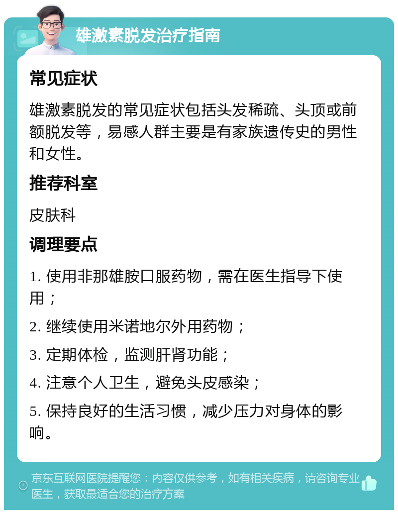 雄激素脱发治疗指南 常见症状 雄激素脱发的常见症状包括头发稀疏、头顶或前额脱发等，易感人群主要是有家族遗传史的男性和女性。 推荐科室 皮肤科 调理要点 1. 使用非那雄胺口服药物，需在医生指导下使用； 2. 继续使用米诺地尔外用药物； 3. 定期体检，监测肝肾功能； 4. 注意个人卫生，避免头皮感染； 5. 保持良好的生活习惯，减少压力对身体的影响。