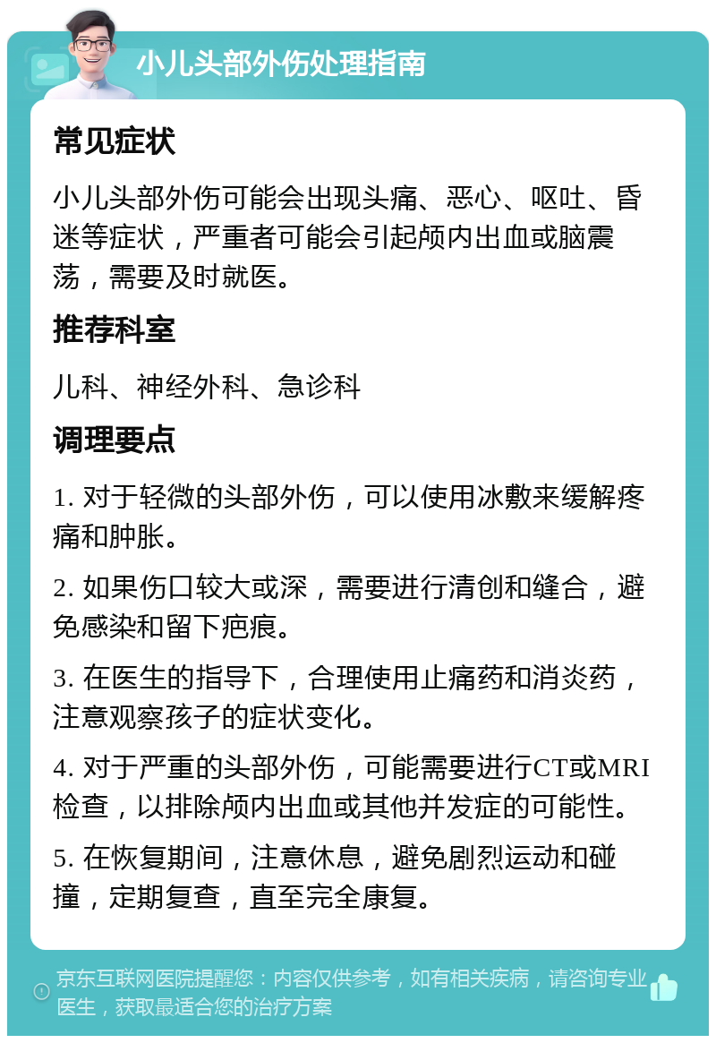 小儿头部外伤处理指南 常见症状 小儿头部外伤可能会出现头痛、恶心、呕吐、昏迷等症状，严重者可能会引起颅内出血或脑震荡，需要及时就医。 推荐科室 儿科、神经外科、急诊科 调理要点 1. 对于轻微的头部外伤，可以使用冰敷来缓解疼痛和肿胀。 2. 如果伤口较大或深，需要进行清创和缝合，避免感染和留下疤痕。 3. 在医生的指导下，合理使用止痛药和消炎药，注意观察孩子的症状变化。 4. 对于严重的头部外伤，可能需要进行CT或MRI检查，以排除颅内出血或其他并发症的可能性。 5. 在恢复期间，注意休息，避免剧烈运动和碰撞，定期复查，直至完全康复。