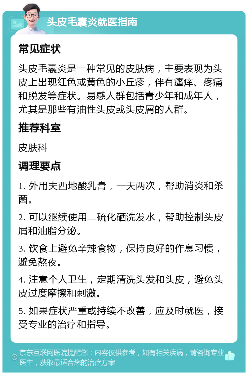 头皮毛囊炎就医指南 常见症状 头皮毛囊炎是一种常见的皮肤病，主要表现为头皮上出现红色或黄色的小丘疹，伴有瘙痒、疼痛和脱发等症状。易感人群包括青少年和成年人，尤其是那些有油性头皮或头皮屑的人群。 推荐科室 皮肤科 调理要点 1. 外用夫西地酸乳膏，一天两次，帮助消炎和杀菌。 2. 可以继续使用二硫化硒洗发水，帮助控制头皮屑和油脂分泌。 3. 饮食上避免辛辣食物，保持良好的作息习惯，避免熬夜。 4. 注意个人卫生，定期清洗头发和头皮，避免头皮过度摩擦和刺激。 5. 如果症状严重或持续不改善，应及时就医，接受专业的治疗和指导。