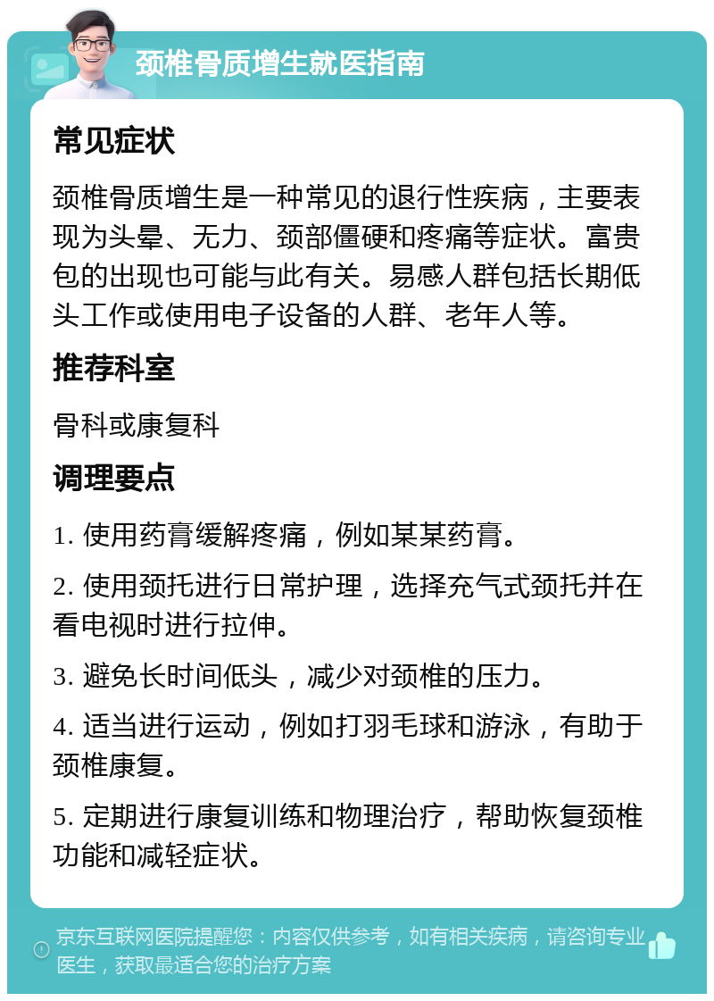 颈椎骨质增生就医指南 常见症状 颈椎骨质增生是一种常见的退行性疾病，主要表现为头晕、无力、颈部僵硬和疼痛等症状。富贵包的出现也可能与此有关。易感人群包括长期低头工作或使用电子设备的人群、老年人等。 推荐科室 骨科或康复科 调理要点 1. 使用药膏缓解疼痛，例如某某药膏。 2. 使用颈托进行日常护理，选择充气式颈托并在看电视时进行拉伸。 3. 避免长时间低头，减少对颈椎的压力。 4. 适当进行运动，例如打羽毛球和游泳，有助于颈椎康复。 5. 定期进行康复训练和物理治疗，帮助恢复颈椎功能和减轻症状。