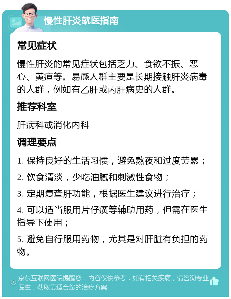 慢性肝炎就医指南 常见症状 慢性肝炎的常见症状包括乏力、食欲不振、恶心、黄疸等。易感人群主要是长期接触肝炎病毒的人群，例如有乙肝或丙肝病史的人群。 推荐科室 肝病科或消化内科 调理要点 1. 保持良好的生活习惯，避免熬夜和过度劳累； 2. 饮食清淡，少吃油腻和刺激性食物； 3. 定期复查肝功能，根据医生建议进行治疗； 4. 可以适当服用片仔癀等辅助用药，但需在医生指导下使用； 5. 避免自行服用药物，尤其是对肝脏有负担的药物。