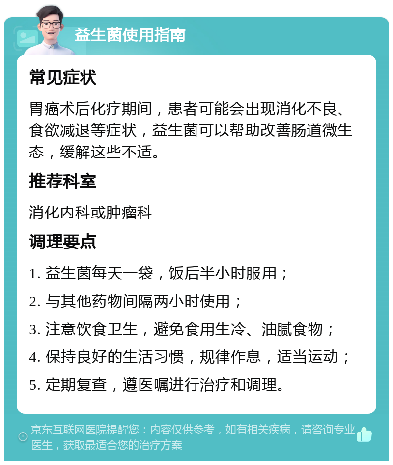 益生菌使用指南 常见症状 胃癌术后化疗期间，患者可能会出现消化不良、食欲减退等症状，益生菌可以帮助改善肠道微生态，缓解这些不适。 推荐科室 消化内科或肿瘤科 调理要点 1. 益生菌每天一袋，饭后半小时服用； 2. 与其他药物间隔两小时使用； 3. 注意饮食卫生，避免食用生冷、油腻食物； 4. 保持良好的生活习惯，规律作息，适当运动； 5. 定期复查，遵医嘱进行治疗和调理。