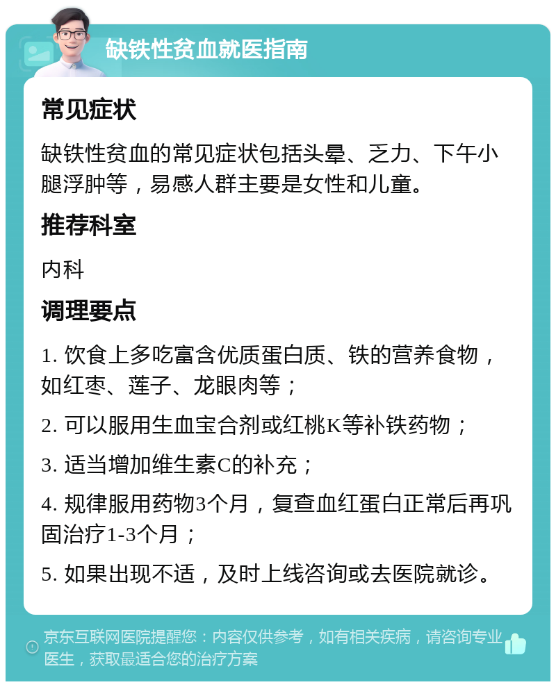 缺铁性贫血就医指南 常见症状 缺铁性贫血的常见症状包括头晕、乏力、下午小腿浮肿等，易感人群主要是女性和儿童。 推荐科室 内科 调理要点 1. 饮食上多吃富含优质蛋白质、铁的营养食物，如红枣、莲子、龙眼肉等； 2. 可以服用生血宝合剂或红桃K等补铁药物； 3. 适当增加维生素C的补充； 4. 规律服用药物3个月，复查血红蛋白正常后再巩固治疗1-3个月； 5. 如果出现不适，及时上线咨询或去医院就诊。