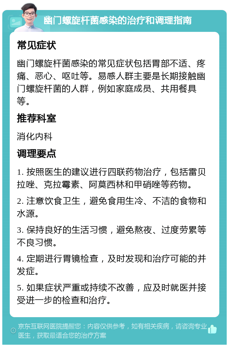 幽门螺旋杆菌感染的治疗和调理指南 常见症状 幽门螺旋杆菌感染的常见症状包括胃部不适、疼痛、恶心、呕吐等。易感人群主要是长期接触幽门螺旋杆菌的人群，例如家庭成员、共用餐具等。 推荐科室 消化内科 调理要点 1. 按照医生的建议进行四联药物治疗，包括雷贝拉唑、克拉霉素、阿莫西林和甲硝唑等药物。 2. 注意饮食卫生，避免食用生冷、不洁的食物和水源。 3. 保持良好的生活习惯，避免熬夜、过度劳累等不良习惯。 4. 定期进行胃镜检查，及时发现和治疗可能的并发症。 5. 如果症状严重或持续不改善，应及时就医并接受进一步的检查和治疗。