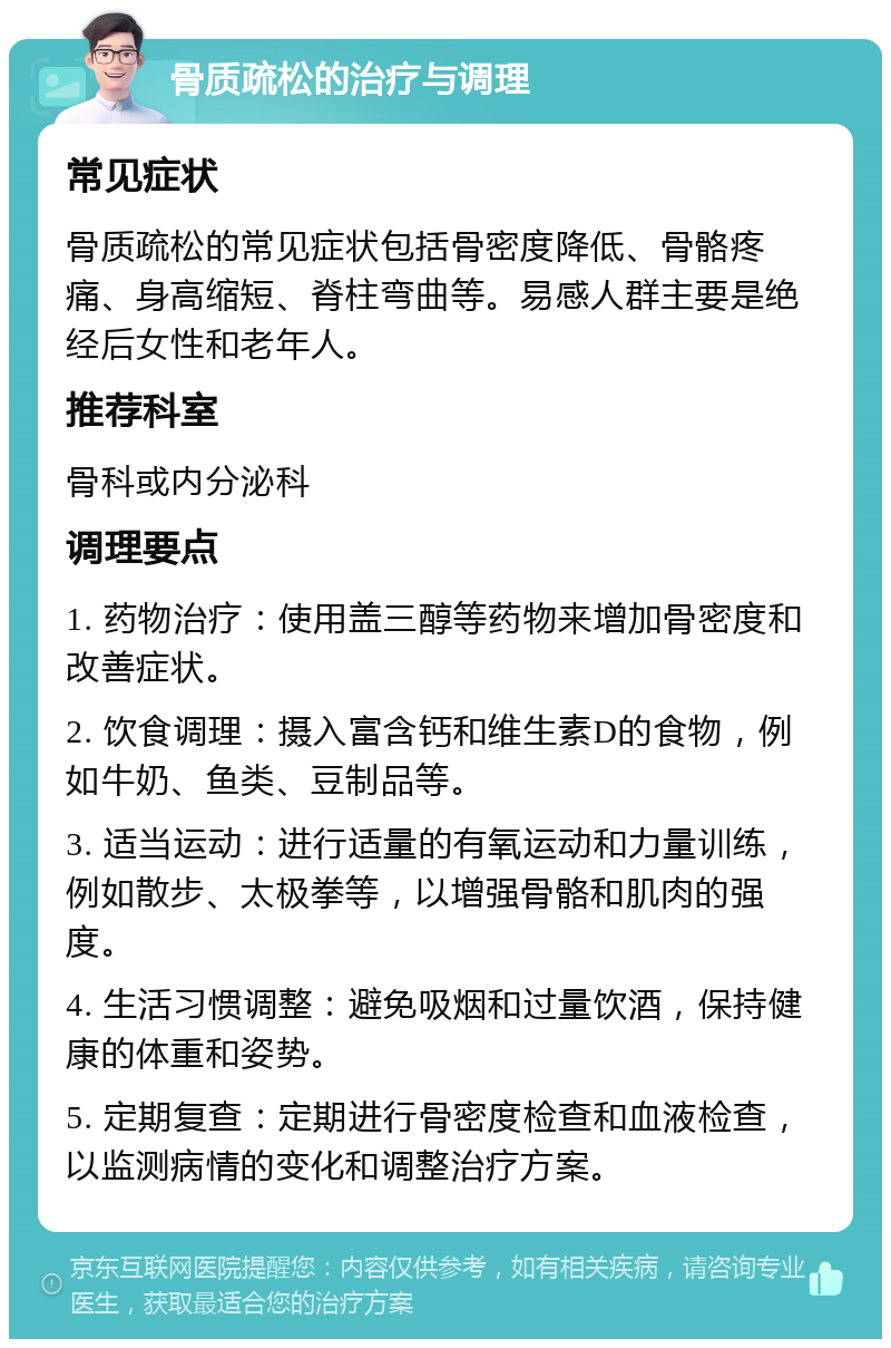 骨质疏松的治疗与调理 常见症状 骨质疏松的常见症状包括骨密度降低、骨骼疼痛、身高缩短、脊柱弯曲等。易感人群主要是绝经后女性和老年人。 推荐科室 骨科或内分泌科 调理要点 1. 药物治疗：使用盖三醇等药物来增加骨密度和改善症状。 2. 饮食调理：摄入富含钙和维生素D的食物，例如牛奶、鱼类、豆制品等。 3. 适当运动：进行适量的有氧运动和力量训练，例如散步、太极拳等，以增强骨骼和肌肉的强度。 4. 生活习惯调整：避免吸烟和过量饮酒，保持健康的体重和姿势。 5. 定期复查：定期进行骨密度检查和血液检查，以监测病情的变化和调整治疗方案。