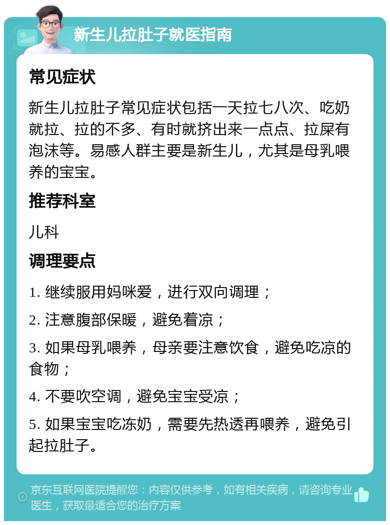 新生儿拉肚子就医指南 常见症状 新生儿拉肚子常见症状包括一天拉七八次、吃奶就拉、拉的不多、有时就挤出来一点点、拉屎有泡沫等。易感人群主要是新生儿，尤其是母乳喂养的宝宝。 推荐科室 儿科 调理要点 1. 继续服用妈咪爱，进行双向调理； 2. 注意腹部保暖，避免着凉； 3. 如果母乳喂养，母亲要注意饮食，避免吃凉的食物； 4. 不要吹空调，避免宝宝受凉； 5. 如果宝宝吃冻奶，需要先热透再喂养，避免引起拉肚子。