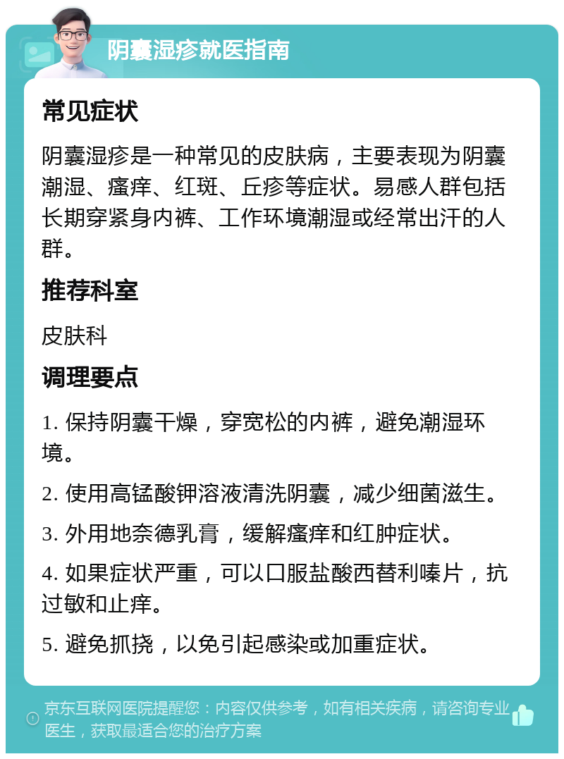 阴囊湿疹就医指南 常见症状 阴囊湿疹是一种常见的皮肤病，主要表现为阴囊潮湿、瘙痒、红斑、丘疹等症状。易感人群包括长期穿紧身内裤、工作环境潮湿或经常出汗的人群。 推荐科室 皮肤科 调理要点 1. 保持阴囊干燥，穿宽松的内裤，避免潮湿环境。 2. 使用高锰酸钾溶液清洗阴囊，减少细菌滋生。 3. 外用地奈德乳膏，缓解瘙痒和红肿症状。 4. 如果症状严重，可以口服盐酸西替利嗪片，抗过敏和止痒。 5. 避免抓挠，以免引起感染或加重症状。