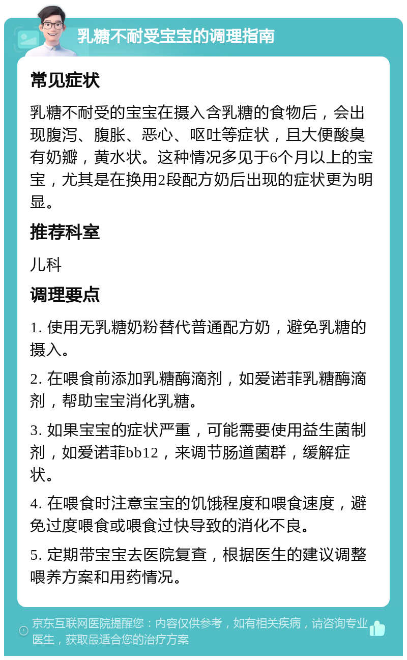 乳糖不耐受宝宝的调理指南 常见症状 乳糖不耐受的宝宝在摄入含乳糖的食物后，会出现腹泻、腹胀、恶心、呕吐等症状，且大便酸臭有奶瓣，黄水状。这种情况多见于6个月以上的宝宝，尤其是在换用2段配方奶后出现的症状更为明显。 推荐科室 儿科 调理要点 1. 使用无乳糖奶粉替代普通配方奶，避免乳糖的摄入。 2. 在喂食前添加乳糖酶滴剂，如爱诺菲乳糖酶滴剂，帮助宝宝消化乳糖。 3. 如果宝宝的症状严重，可能需要使用益生菌制剂，如爱诺菲bb12，来调节肠道菌群，缓解症状。 4. 在喂食时注意宝宝的饥饿程度和喂食速度，避免过度喂食或喂食过快导致的消化不良。 5. 定期带宝宝去医院复查，根据医生的建议调整喂养方案和用药情况。