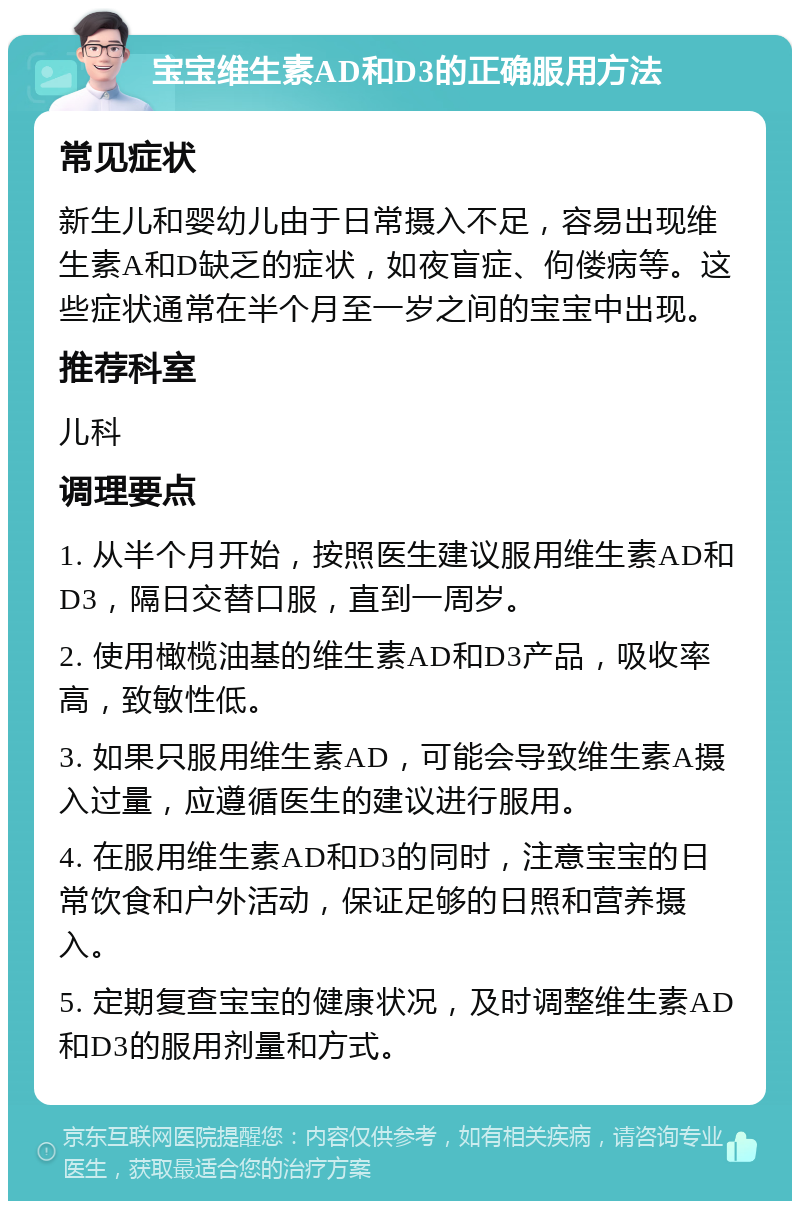 宝宝维生素AD和D3的正确服用方法 常见症状 新生儿和婴幼儿由于日常摄入不足，容易出现维生素A和D缺乏的症状，如夜盲症、佝偻病等。这些症状通常在半个月至一岁之间的宝宝中出现。 推荐科室 儿科 调理要点 1. 从半个月开始，按照医生建议服用维生素AD和D3，隔日交替口服，直到一周岁。 2. 使用橄榄油基的维生素AD和D3产品，吸收率高，致敏性低。 3. 如果只服用维生素AD，可能会导致维生素A摄入过量，应遵循医生的建议进行服用。 4. 在服用维生素AD和D3的同时，注意宝宝的日常饮食和户外活动，保证足够的日照和营养摄入。 5. 定期复查宝宝的健康状况，及时调整维生素AD和D3的服用剂量和方式。