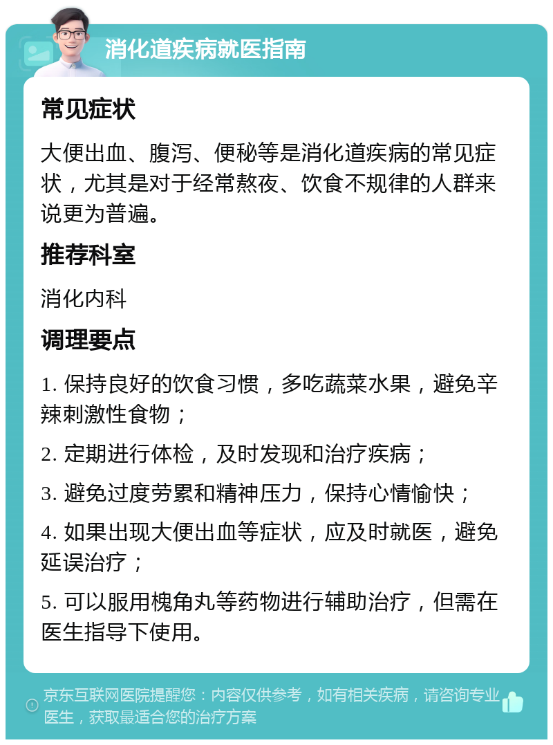 消化道疾病就医指南 常见症状 大便出血、腹泻、便秘等是消化道疾病的常见症状，尤其是对于经常熬夜、饮食不规律的人群来说更为普遍。 推荐科室 消化内科 调理要点 1. 保持良好的饮食习惯，多吃蔬菜水果，避免辛辣刺激性食物； 2. 定期进行体检，及时发现和治疗疾病； 3. 避免过度劳累和精神压力，保持心情愉快； 4. 如果出现大便出血等症状，应及时就医，避免延误治疗； 5. 可以服用槐角丸等药物进行辅助治疗，但需在医生指导下使用。