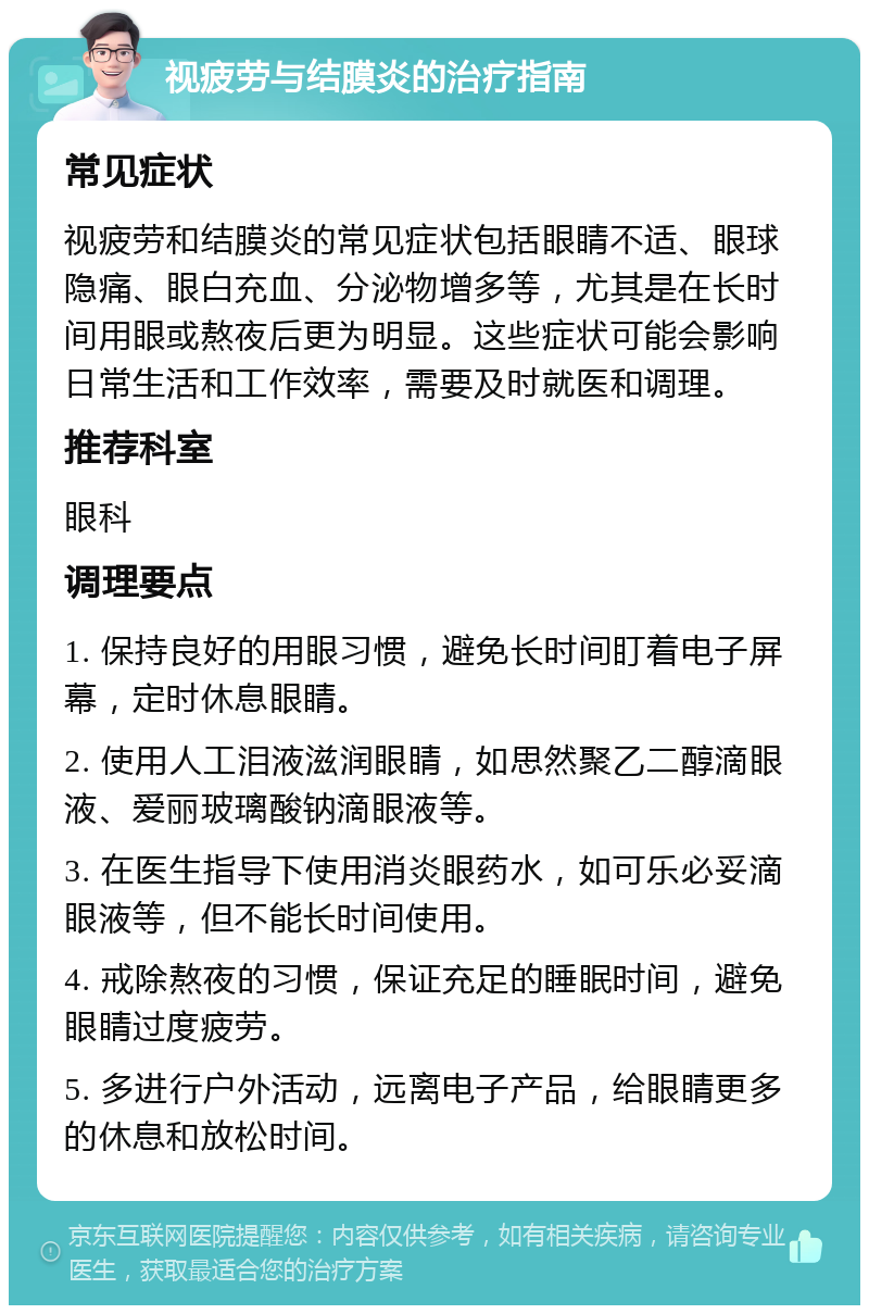 视疲劳与结膜炎的治疗指南 常见症状 视疲劳和结膜炎的常见症状包括眼睛不适、眼球隐痛、眼白充血、分泌物增多等，尤其是在长时间用眼或熬夜后更为明显。这些症状可能会影响日常生活和工作效率，需要及时就医和调理。 推荐科室 眼科 调理要点 1. 保持良好的用眼习惯，避免长时间盯着电子屏幕，定时休息眼睛。 2. 使用人工泪液滋润眼睛，如思然聚乙二醇滴眼液、爱丽玻璃酸钠滴眼液等。 3. 在医生指导下使用消炎眼药水，如可乐必妥滴眼液等，但不能长时间使用。 4. 戒除熬夜的习惯，保证充足的睡眠时间，避免眼睛过度疲劳。 5. 多进行户外活动，远离电子产品，给眼睛更多的休息和放松时间。