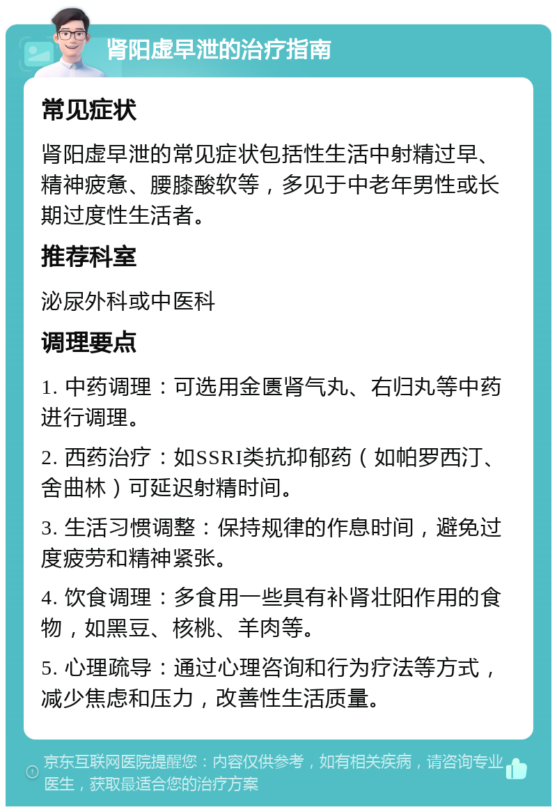 肾阳虚早泄的治疗指南 常见症状 肾阳虚早泄的常见症状包括性生活中射精过早、精神疲惫、腰膝酸软等，多见于中老年男性或长期过度性生活者。 推荐科室 泌尿外科或中医科 调理要点 1. 中药调理：可选用金匮肾气丸、右归丸等中药进行调理。 2. 西药治疗：如SSRI类抗抑郁药（如帕罗西汀、舍曲林）可延迟射精时间。 3. 生活习惯调整：保持规律的作息时间，避免过度疲劳和精神紧张。 4. 饮食调理：多食用一些具有补肾壮阳作用的食物，如黑豆、核桃、羊肉等。 5. 心理疏导：通过心理咨询和行为疗法等方式，减少焦虑和压力，改善性生活质量。