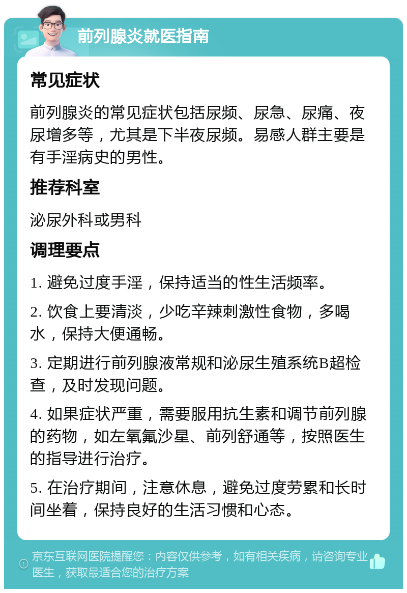 前列腺炎就医指南 常见症状 前列腺炎的常见症状包括尿频、尿急、尿痛、夜尿增多等，尤其是下半夜尿频。易感人群主要是有手淫病史的男性。 推荐科室 泌尿外科或男科 调理要点 1. 避免过度手淫，保持适当的性生活频率。 2. 饮食上要清淡，少吃辛辣刺激性食物，多喝水，保持大便通畅。 3. 定期进行前列腺液常规和泌尿生殖系统B超检查，及时发现问题。 4. 如果症状严重，需要服用抗生素和调节前列腺的药物，如左氧氟沙星、前列舒通等，按照医生的指导进行治疗。 5. 在治疗期间，注意休息，避免过度劳累和长时间坐着，保持良好的生活习惯和心态。