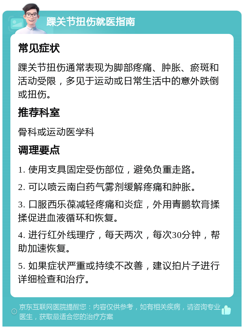 踝关节扭伤就医指南 常见症状 踝关节扭伤通常表现为脚部疼痛、肿胀、瘀斑和活动受限，多见于运动或日常生活中的意外跌倒或扭伤。 推荐科室 骨科或运动医学科 调理要点 1. 使用支具固定受伤部位，避免负重走路。 2. 可以喷云南白药气雾剂缓解疼痛和肿胀。 3. 口服西乐葆减轻疼痛和炎症，外用青鹏软膏揉揉促进血液循环和恢复。 4. 进行红外线理疗，每天两次，每次30分钟，帮助加速恢复。 5. 如果症状严重或持续不改善，建议拍片子进行详细检查和治疗。