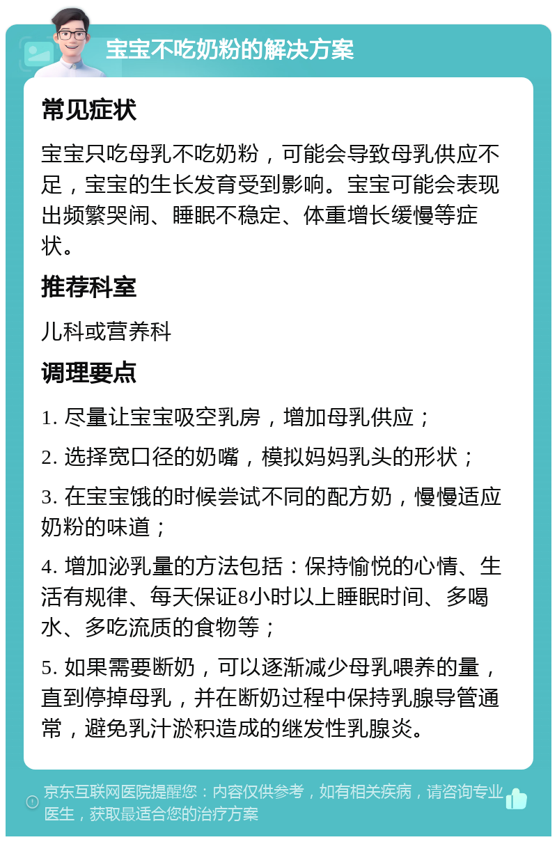 宝宝不吃奶粉的解决方案 常见症状 宝宝只吃母乳不吃奶粉，可能会导致母乳供应不足，宝宝的生长发育受到影响。宝宝可能会表现出频繁哭闹、睡眠不稳定、体重增长缓慢等症状。 推荐科室 儿科或营养科 调理要点 1. 尽量让宝宝吸空乳房，增加母乳供应； 2. 选择宽口径的奶嘴，模拟妈妈乳头的形状； 3. 在宝宝饿的时候尝试不同的配方奶，慢慢适应奶粉的味道； 4. 增加泌乳量的方法包括：保持愉悦的心情、生活有规律、每天保证8小时以上睡眠时间、多喝水、多吃流质的食物等； 5. 如果需要断奶，可以逐渐减少母乳喂养的量，直到停掉母乳，并在断奶过程中保持乳腺导管通常，避免乳汁淤积造成的继发性乳腺炎。