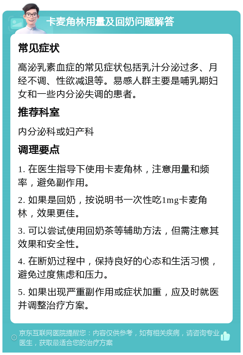 卡麦角林用量及回奶问题解答 常见症状 高泌乳素血症的常见症状包括乳汁分泌过多、月经不调、性欲减退等。易感人群主要是哺乳期妇女和一些内分泌失调的患者。 推荐科室 内分泌科或妇产科 调理要点 1. 在医生指导下使用卡麦角林，注意用量和频率，避免副作用。 2. 如果是回奶，按说明书一次性吃1mg卡麦角林，效果更佳。 3. 可以尝试使用回奶茶等辅助方法，但需注意其效果和安全性。 4. 在断奶过程中，保持良好的心态和生活习惯，避免过度焦虑和压力。 5. 如果出现严重副作用或症状加重，应及时就医并调整治疗方案。