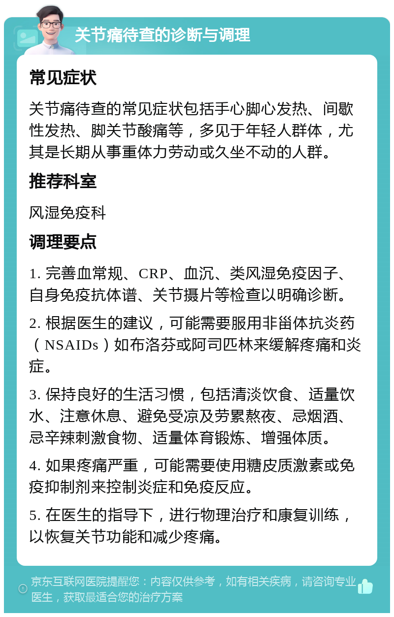 关节痛待查的诊断与调理 常见症状 关节痛待查的常见症状包括手心脚心发热、间歇性发热、脚关节酸痛等，多见于年轻人群体，尤其是长期从事重体力劳动或久坐不动的人群。 推荐科室 风湿免疫科 调理要点 1. 完善血常规、CRP、血沉、类风湿免疫因子、自身免疫抗体谱、关节摄片等检查以明确诊断。 2. 根据医生的建议，可能需要服用非甾体抗炎药（NSAIDs）如布洛芬或阿司匹林来缓解疼痛和炎症。 3. 保持良好的生活习惯，包括清淡饮食、适量饮水、注意休息、避免受凉及劳累熬夜、忌烟酒、忌辛辣刺激食物、适量体育锻炼、增强体质。 4. 如果疼痛严重，可能需要使用糖皮质激素或免疫抑制剂来控制炎症和免疫反应。 5. 在医生的指导下，进行物理治疗和康复训练，以恢复关节功能和减少疼痛。