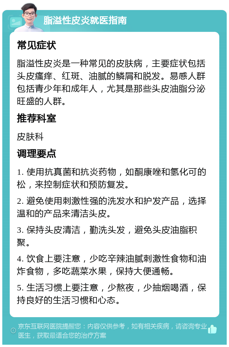 脂溢性皮炎就医指南 常见症状 脂溢性皮炎是一种常见的皮肤病，主要症状包括头皮瘙痒、红斑、油腻的鳞屑和脱发。易感人群包括青少年和成年人，尤其是那些头皮油脂分泌旺盛的人群。 推荐科室 皮肤科 调理要点 1. 使用抗真菌和抗炎药物，如酮康唑和氢化可的松，来控制症状和预防复发。 2. 避免使用刺激性强的洗发水和护发产品，选择温和的产品来清洁头皮。 3. 保持头皮清洁，勤洗头发，避免头皮油脂积聚。 4. 饮食上要注意，少吃辛辣油腻刺激性食物和油炸食物，多吃蔬菜水果，保持大便通畅。 5. 生活习惯上要注意，少熬夜，少抽烟喝酒，保持良好的生活习惯和心态。