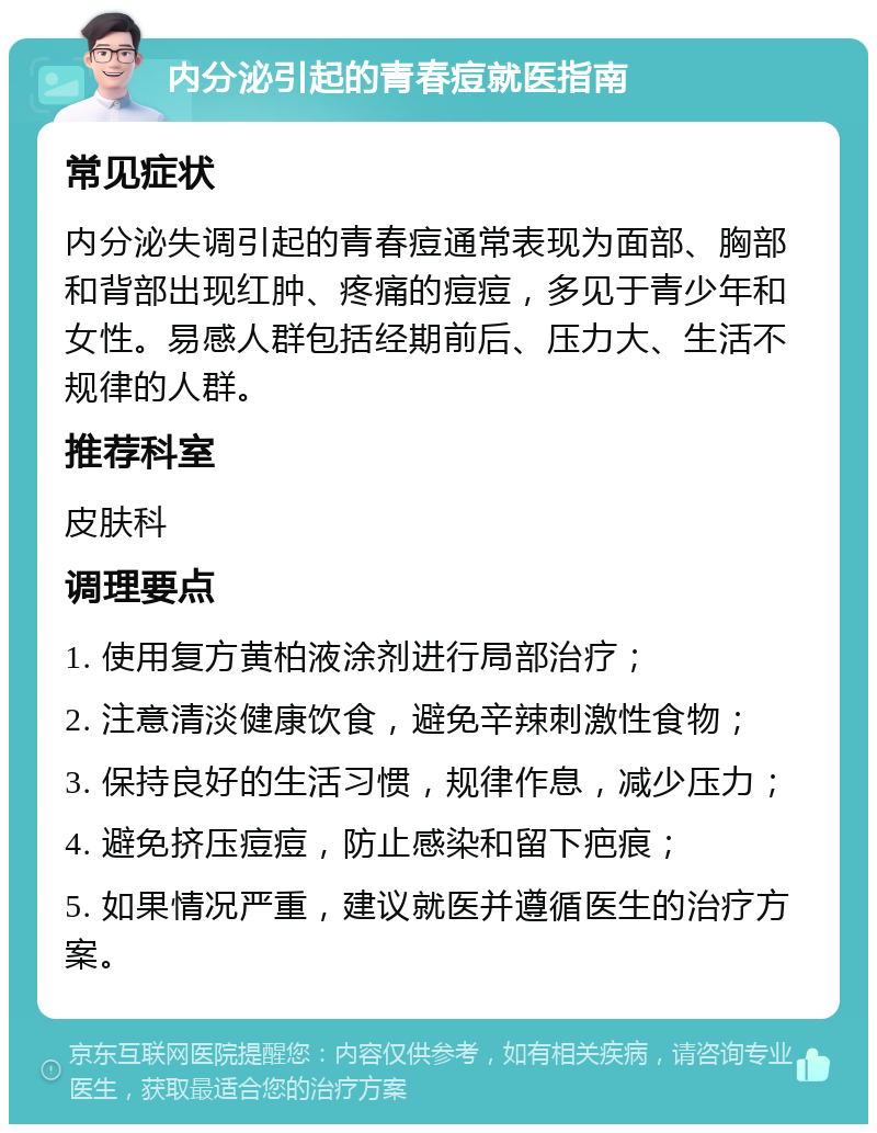 内分泌引起的青春痘就医指南 常见症状 内分泌失调引起的青春痘通常表现为面部、胸部和背部出现红肿、疼痛的痘痘，多见于青少年和女性。易感人群包括经期前后、压力大、生活不规律的人群。 推荐科室 皮肤科 调理要点 1. 使用复方黄柏液涂剂进行局部治疗； 2. 注意清淡健康饮食，避免辛辣刺激性食物； 3. 保持良好的生活习惯，规律作息，减少压力； 4. 避免挤压痘痘，防止感染和留下疤痕； 5. 如果情况严重，建议就医并遵循医生的治疗方案。