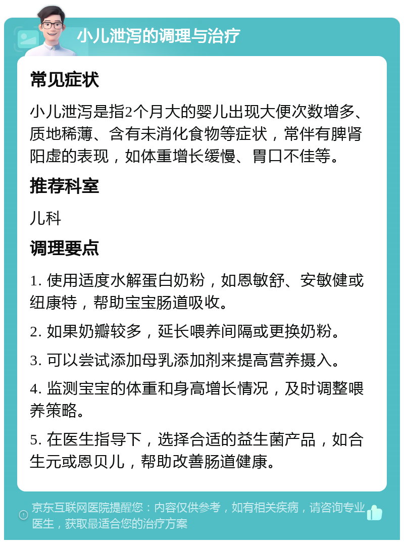 小儿泄泻的调理与治疗 常见症状 小儿泄泻是指2个月大的婴儿出现大便次数增多、质地稀薄、含有未消化食物等症状，常伴有脾肾阳虚的表现，如体重增长缓慢、胃口不佳等。 推荐科室 儿科 调理要点 1. 使用适度水解蛋白奶粉，如恩敏舒、安敏健或纽康特，帮助宝宝肠道吸收。 2. 如果奶瓣较多，延长喂养间隔或更换奶粉。 3. 可以尝试添加母乳添加剂来提高营养摄入。 4. 监测宝宝的体重和身高增长情况，及时调整喂养策略。 5. 在医生指导下，选择合适的益生菌产品，如合生元或恩贝儿，帮助改善肠道健康。