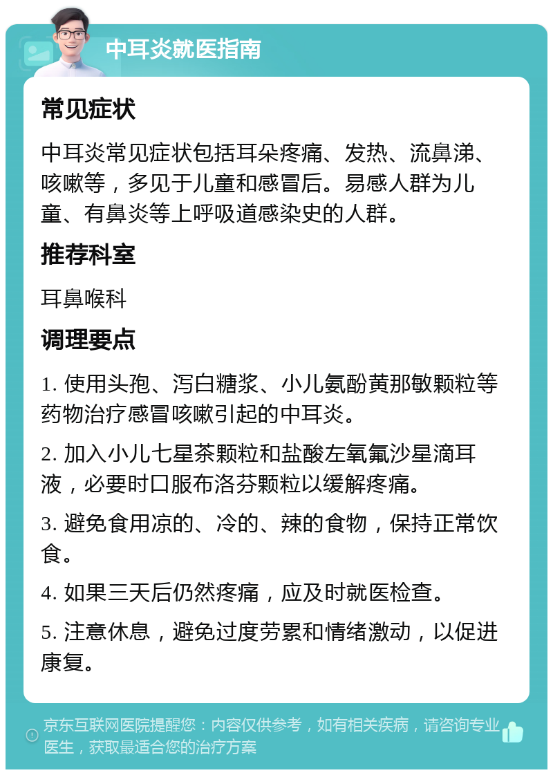 中耳炎就医指南 常见症状 中耳炎常见症状包括耳朵疼痛、发热、流鼻涕、咳嗽等，多见于儿童和感冒后。易感人群为儿童、有鼻炎等上呼吸道感染史的人群。 推荐科室 耳鼻喉科 调理要点 1. 使用头孢、泻白糖浆、小儿氨酚黄那敏颗粒等药物治疗感冒咳嗽引起的中耳炎。 2. 加入小儿七星茶颗粒和盐酸左氧氟沙星滴耳液，必要时口服布洛芬颗粒以缓解疼痛。 3. 避免食用凉的、冷的、辣的食物，保持正常饮食。 4. 如果三天后仍然疼痛，应及时就医检查。 5. 注意休息，避免过度劳累和情绪激动，以促进康复。