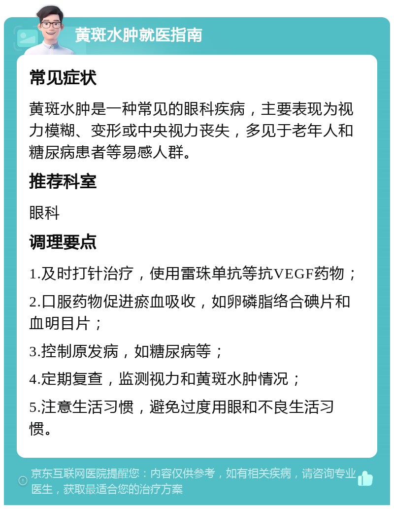 黄斑水肿就医指南 常见症状 黄斑水肿是一种常见的眼科疾病，主要表现为视力模糊、变形或中央视力丧失，多见于老年人和糖尿病患者等易感人群。 推荐科室 眼科 调理要点 1.及时打针治疗，使用雷珠单抗等抗VEGF药物； 2.口服药物促进瘀血吸收，如卵磷脂络合碘片和血明目片； 3.控制原发病，如糖尿病等； 4.定期复查，监测视力和黄斑水肿情况； 5.注意生活习惯，避免过度用眼和不良生活习惯。